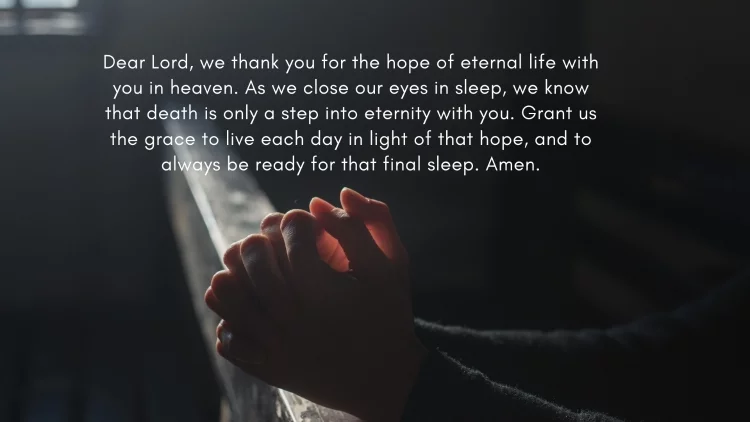 Dear Lord, we thank you for the hope of eternal life with you in heaven. As we close our eyes in sleep, we know that death is only a step into eternity with you. Grant us the grace to live each day in light of that hope, and to always be ready for that final sleep. Amen.
