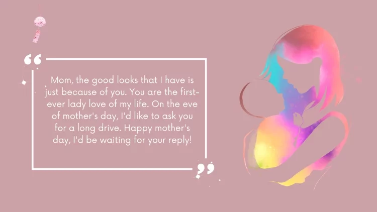 Mom, the good looks that I have is just because of you. You are the first-ever lady love of my life. On the eve of mother's day, I'd like to ask you for a long drive. Happy mother's day, I'd be waiting for your reply!