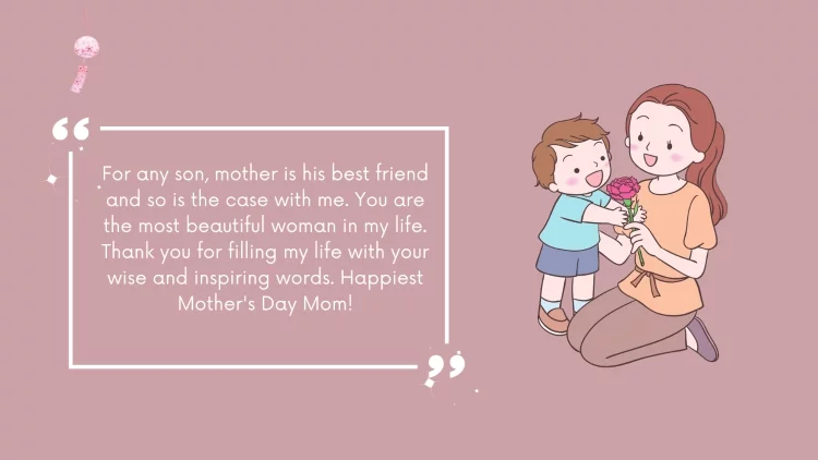 For any son, mother is his best friend and so is the case with me. You are the most beautiful woman in my life. Thank you for filling my life with your wise and inspiring words. Happiest Mother's Day Mom!