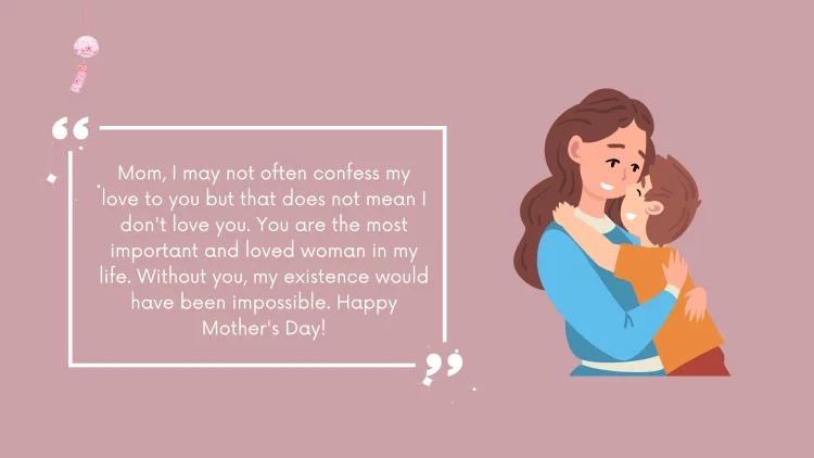Mom, I may not often confess my love to you but that does not mean I don't love you. You are the most important and loved woman in my life. Without you, my existence would have been impossible. Happy Mother's Day!