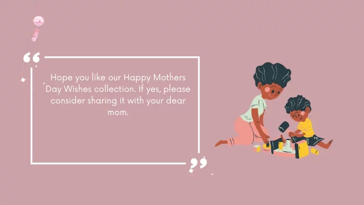 Hope you like our Happy Mothers Day Wishes collection. If yes, please consider sharing it with your dear mom.
