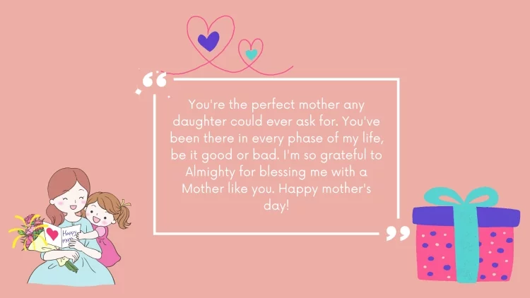 You're the perfect mother any daughter could ever ask for. You've been there in every phase of my life, be it good or bad. I'm so grateful to Almighty for blessing me with a Mother like you. Happy mother's day!