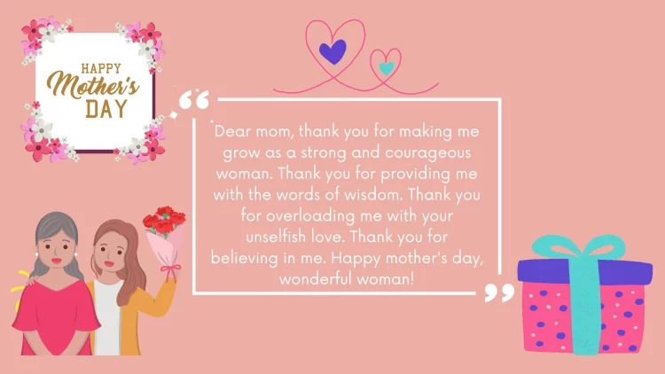 Dear mom, thank you for making me grow as a strong and courageous woman. Thank you for providing me with the words of wisdom. Thank you for overloading me with your unselfish love. Thank you for believing in me. Happy mother's day, wonderful woman!