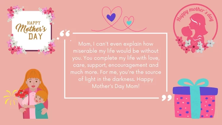 Mom, I can't even explain how miserable my life would be without you. You complete my life with love, care, support, encouragement and much more. For me, you're the source of light in the darkness. Happy Mother's Day Mom!