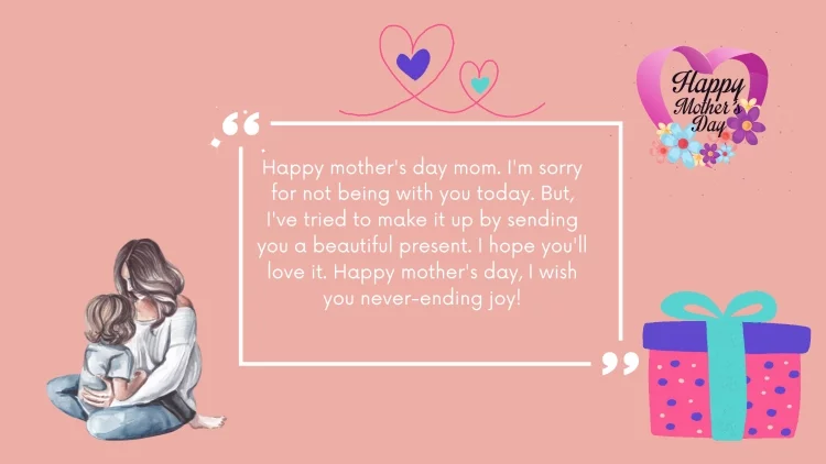 Happy mother's day mom. I'm sorry for not being with you today. But, I've tried to make it up by sending you a beautiful present. I hope you'll love it. Happy mother's day, I wish you never-ending joy!