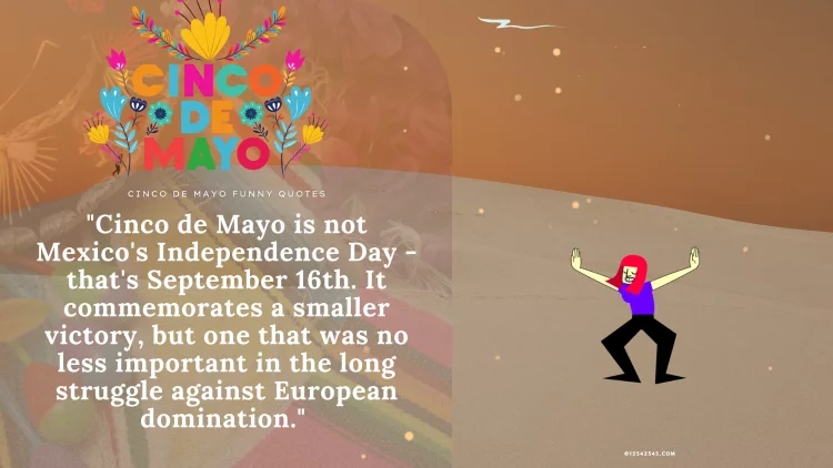 "Cinco de Mayo is not Mexico's Independence Day - that's September 16th. It commemorates a smaller victory, but one that was no less important in the long struggle against European domination." - Unknown