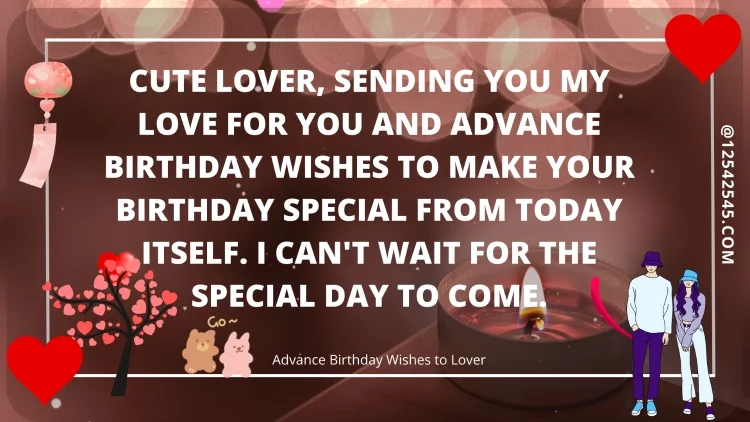 Cute lover, sending you my love for you and advance birthday wishes to make your birthday special from today itself. I can't wait for the special day to come.