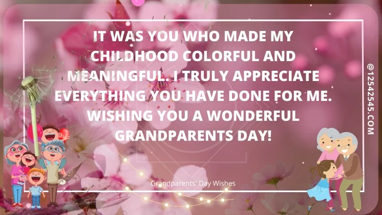 It was you who made my childhood colorful and meaningful. I truly appreciate everything you have done for me. Wishing you a wonderful Grandparents Day!