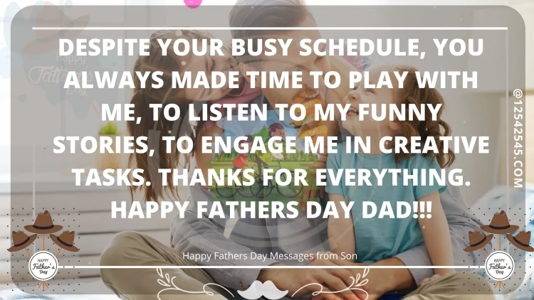 Despite your busy schedule, you always made time to play with me, to listen to my funny stories, to engage me in creative tasks. Thanks for everything. Happy Fathers Day Dad!!!