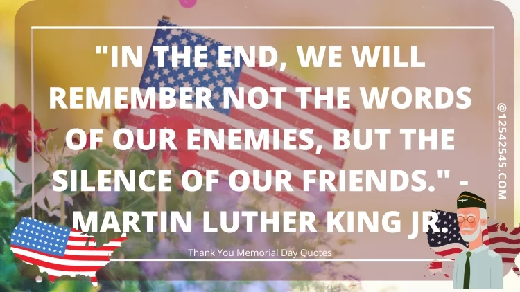 "In the end, we will remember not the words of our enemies, but the silence of our friends." - Martin Luther King Jr.