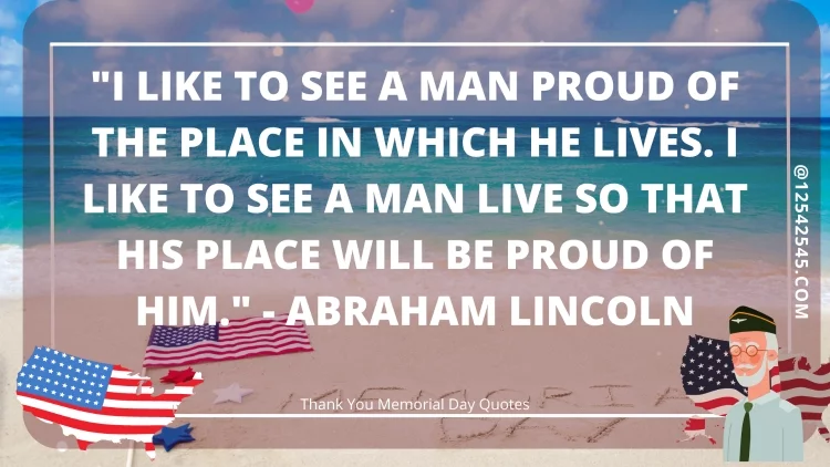 "I like to see a man proud of the place in which he lives. I like to see a man live so that his place will be proud of him." - Abraham Lincoln