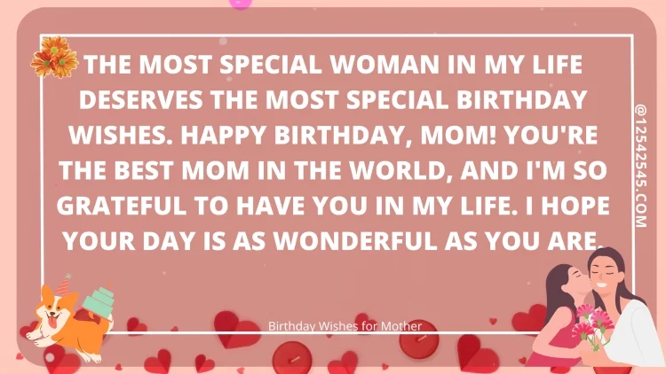 The most special woman in my life deserves the most special birthday wishes. Happy birthday, Mom! You're the best mom in the world, and I'm so grateful to have you in my life. I hope your day is as wonderful as you are.