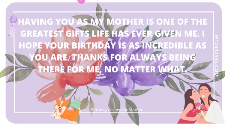 Having you as my mother is one of the greatest gifts life has ever given me. I hope your birthday is as incredible as you are. Thanks for always being there for me, no matter what.