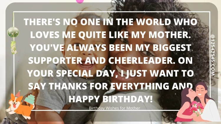 There's no one in the world who loves me quite like my mother. You've always been my biggest supporter and cheerleader. On your special day, I just want to say thanks for everything and happy birthday!