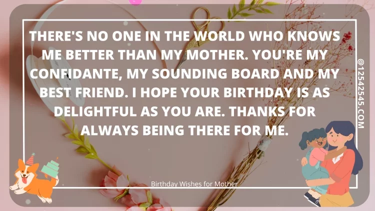 There's no one in the world who knows me better than my mother. You're my confidante, my sounding board and my best friend. I hope your birthday is as delightful as you are. Thanks for always being there for me.