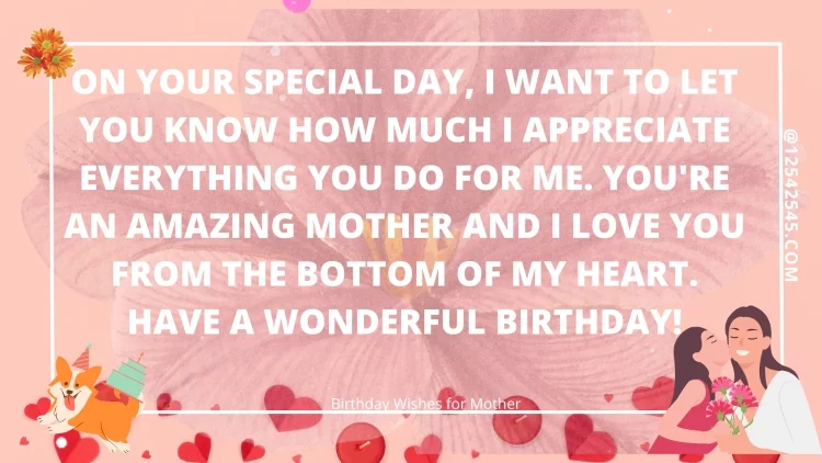 On your special day, I want to let you know how much I appreciate everything you do for me. You're an amazing mother and I love you from the bottom of my heart. Have a wonderful birthday!