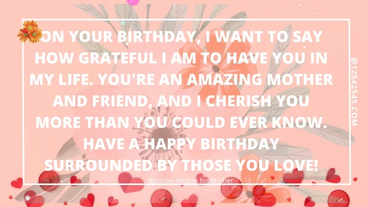 On your birthday, I want to say how grateful I am to have you in my life. You're an amazing mother and friend, and I cherish you more than you could ever know. Have a happy birthday surrounded by those you love!