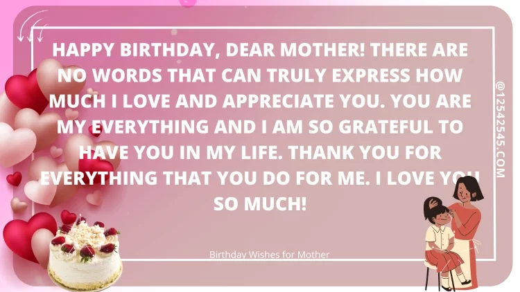 Happy birthday, dear Mother! There are no words that can truly express how much I love and appreciate you. You are my everything and I am so grateful to have you in my life. Thank you for everything that you do for me. I love you so much!