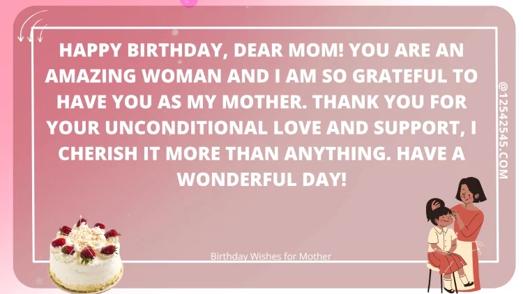 Happy birthday, dear Mom! You are an amazing woman and I am so grateful to have you as my mother. Thank you for your unconditional love and support, I cherish it more than anything. Have a wonderful day!