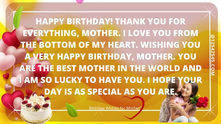 Happy birthday! Thank you for everything, mother. I love you from the bottom of my heart. Wishing you a very happy birthday, mother. You are the best mother in the world and I am so lucky to have you. I hope your day is as special as you are.