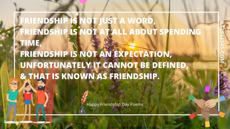 Friendship is not just a word,Friendship is not at all about spending time,Friendship is not an expectation,Unfortunately it cannot be defined,& that is known as FRIENDSHIP.