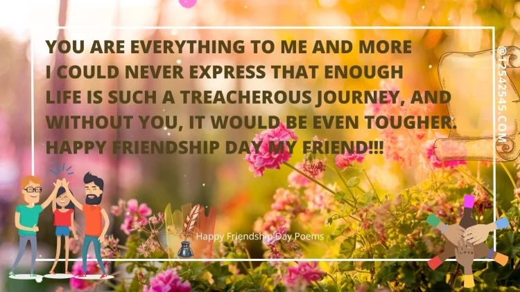 You Are Everything To Me And MoreI Could Never Express That EnoughLife Is Such A Treacherous Journey, AndWithout You, It Would Be Even tougher.Happy Friendship Day My Friend!!!