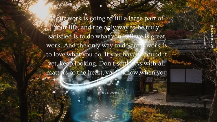 "Your work is going to fill a large part of your life, and the only way to be truly satisfied is to do what you believe is great work. And the only way to do great work is to love what you do. If you haven't found it yet, keep looking. Don't settle. As with all matters of the heart, you'll know when you find it."-Steve Jobs