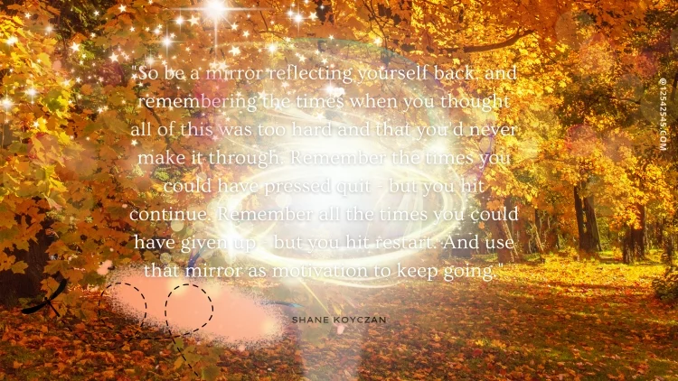 "So be a mirror reflecting yourself back, and remembering the times when you thought all of this was too hard and that you'd never make it through. Remember the times you could have pressed quit - but you hit continue. Remember all the times you could have given up - but you hit restart. And use that mirror as motivation to keep going." -Shane Koyczan