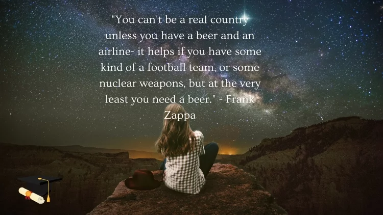 "You can't be a real country unless you have a beer and an airline- it helps if you have some kind of a football team, or some nuclear weapons, but at the very least you need a beer." - Frank Zappa