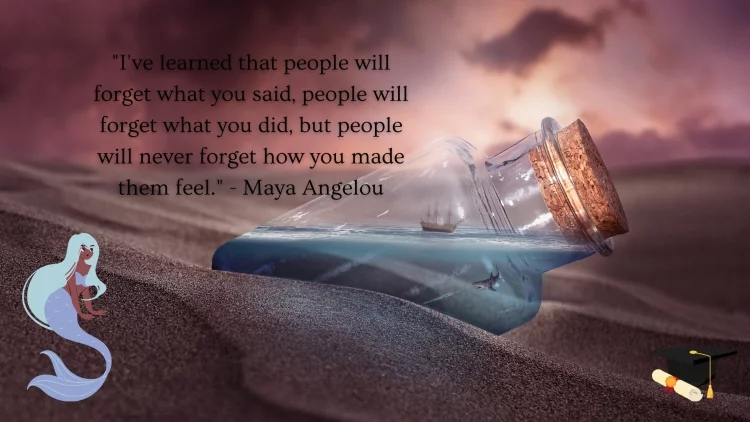 "I've learned that people will forget what you said, people will forget what you did, but people will never forget how you made them feel." - Maya Angelou