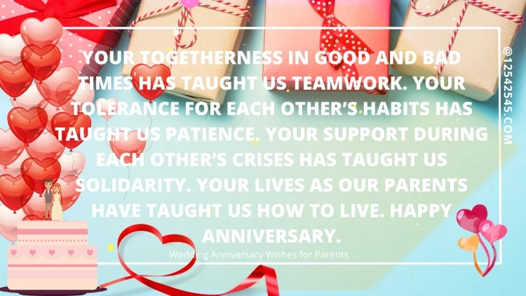 Your togetherness in good and bad times has taught us teamwork. Your tolerance for each other's habits has taught us patience. Your support during each other's crises has taught us solidarity. Your lives as our parents have taught us how to live. Happy anniversary.