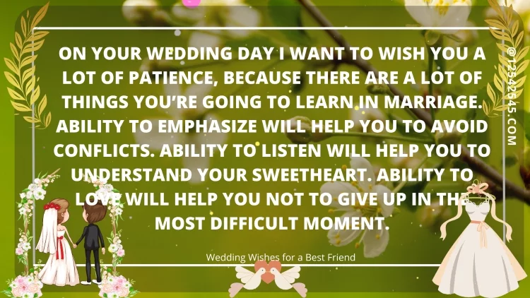On your wedding day I want to wish you a lot of patience, because there are a lot of things you're going to learn in marriage. Ability to emphasize will help you to avoid conflicts. Ability to listen will help you to understand your sweetheart. Ability to love will help you not to give up in the most difficult moment.