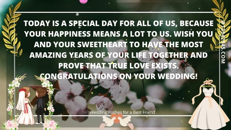 Today is a special day for all of us, because your happiness means a lot to us. Wish you and your sweetheart to have the most amazing years of your life together and prove that true love exists. Congratulations on your wedding!
