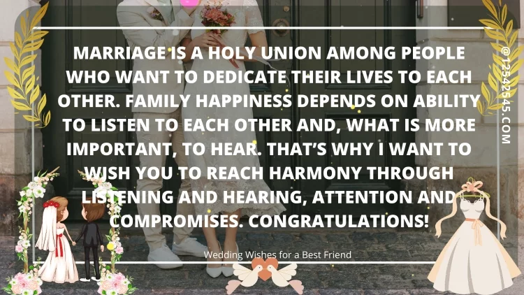 Marriage is a holy union among people who want to dedicate their lives to each other. Family happiness depends on ability to listen to each other and, what is more important, to hear. That's why I want to wish you to reach harmony through listening and hearing, attention and compromises. Congratulations!