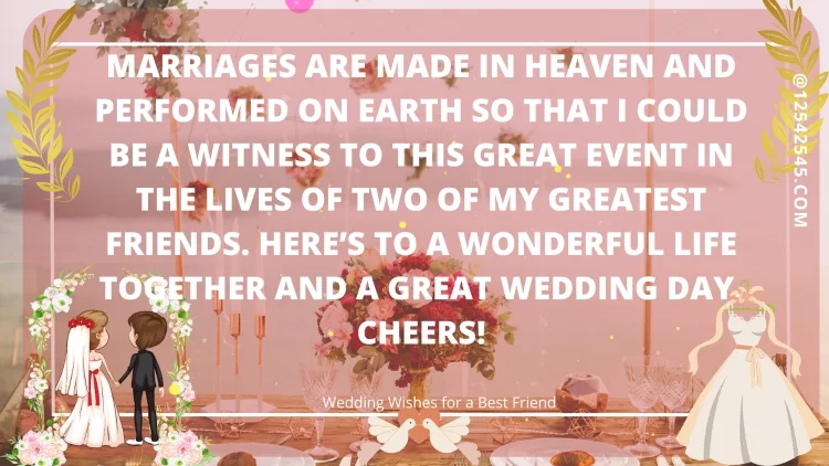 Marriages are made in heaven and performed on Earth so that I could be a witness to this great event in the lives of two of my greatest friends. Here's to a wonderful life together and a great wedding day. Cheers!