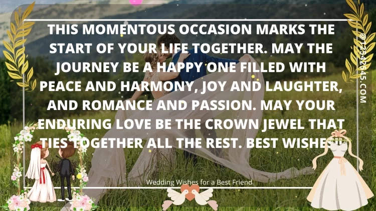 This momentous occasion marks the start of your life together. May the journey be a happy one filled with peace and harmony, joy and laughter, and romance and passion. May your enduring love be the crown jewel that ties together all the rest. Best wishes!!