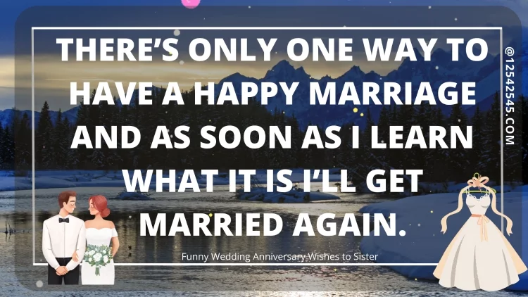 There's only one way to have a happy marriage and as soon as I learn what it is I'll get married again.