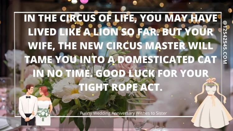 In the circus of life, you may have lived like a lion so far. But your wife, the new circus master will tame you into a domesticated cat in no time. Good luck for your tight rope act.