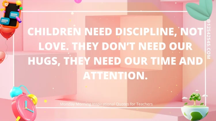 Children need discipline, not love. They don't need our hugs, they need our time and attention. - Unknown