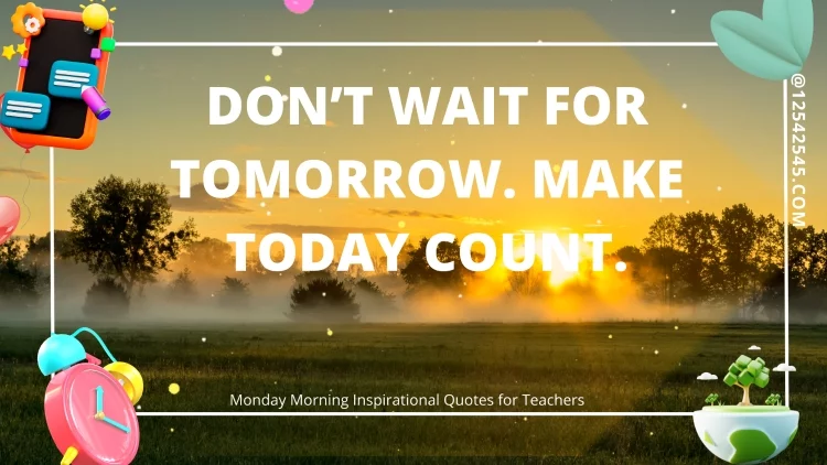 Don't wait for tomorrow. Make today count. -Unknown