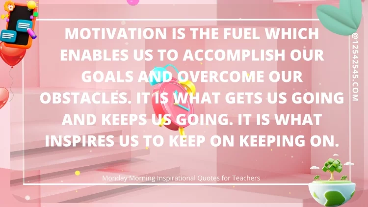 Motivation is the fuel which enables us to accomplish our goals and overcome our obstacles. It is what gets us going and keeps us going. It is what inspires us to keep on keeping on.