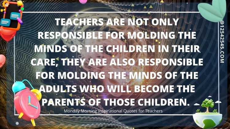 Teachers are not only responsible for molding the minds of the children in their care, they are also responsible for molding the minds of the adults who will become the parents of those children.