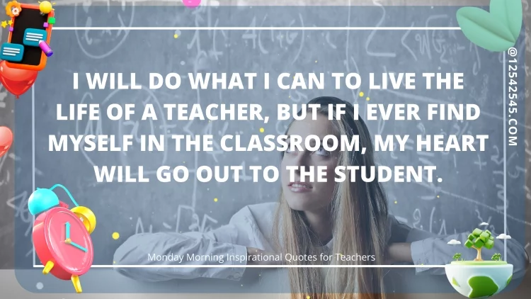 I will do what I can to live the life of a teacher, but if I ever find myself in the classroom, my heart will go out to the student.
