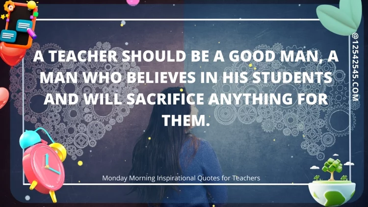 A teacher should be a good man, a man who believes in his students and will sacrifice anything for them.