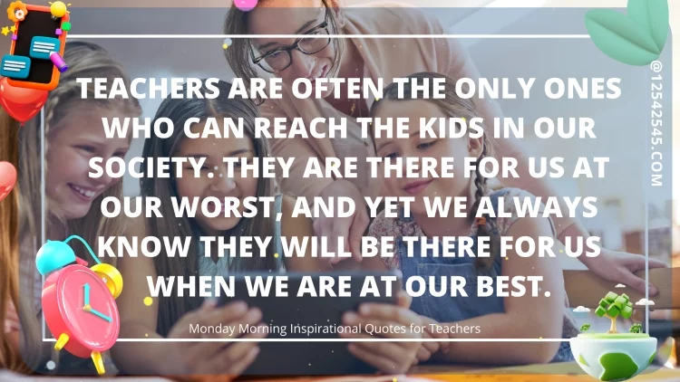 Teachers are often the only ones who can reach the kids in our society. They are there for us at our worst, and yet we always know they will be there for us when we are at our best.