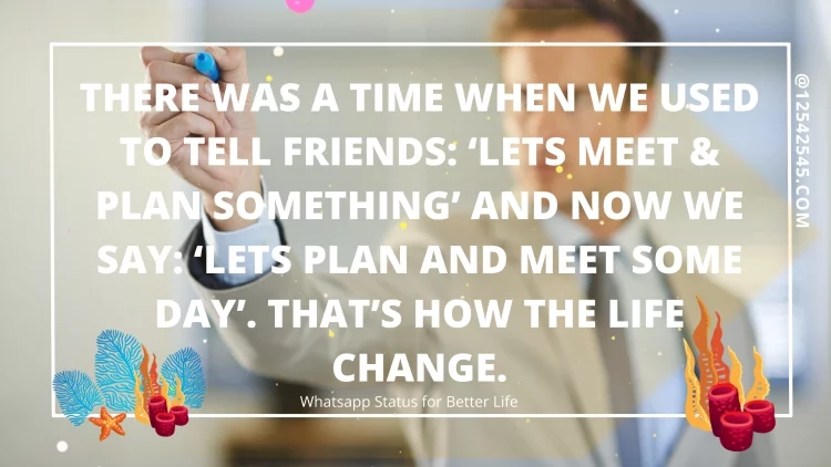 There was a time when we used to tell friends: 'Lets meet & plan something' and now we say: 'Lets plan and meet some day'. That's how the life change.