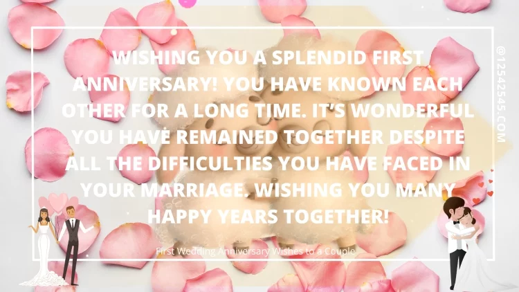 Wishing you a splendid first anniversary! You have known each other for a long time. It's wonderful you have remained together despite all the difficulties you have faced in your marriage. Wishing you many happy years together!