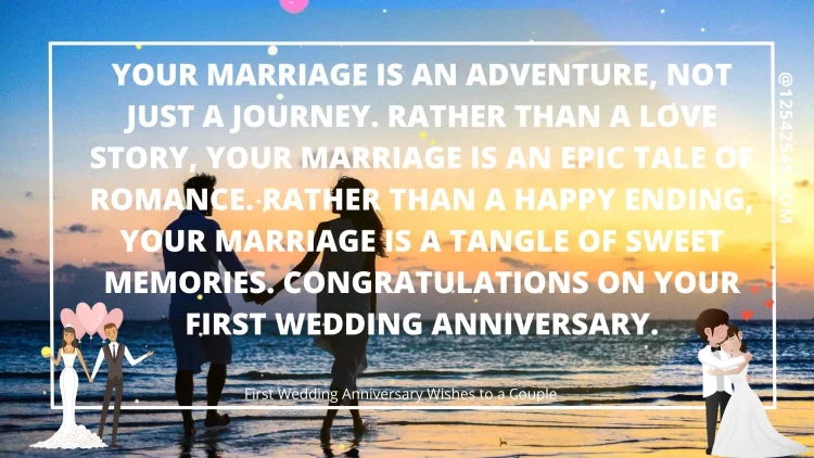 Your marriage is an adventure, not just a journey. Rather than a love story, your marriage is an epic tale of romance. Rather than a happy ending, your marriage is a tangle of sweet memories. Congratulations on your first wedding anniversary.
