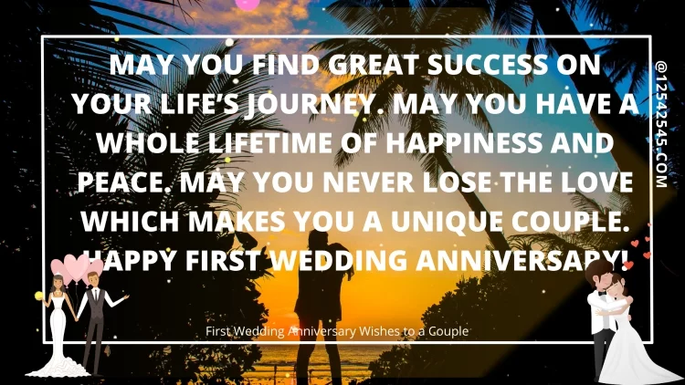 May you find great success on your life's journey. May you have a whole lifetime of happiness and peace. May you never lose the love which makes you a unique couple. Happy first wedding anniversary!