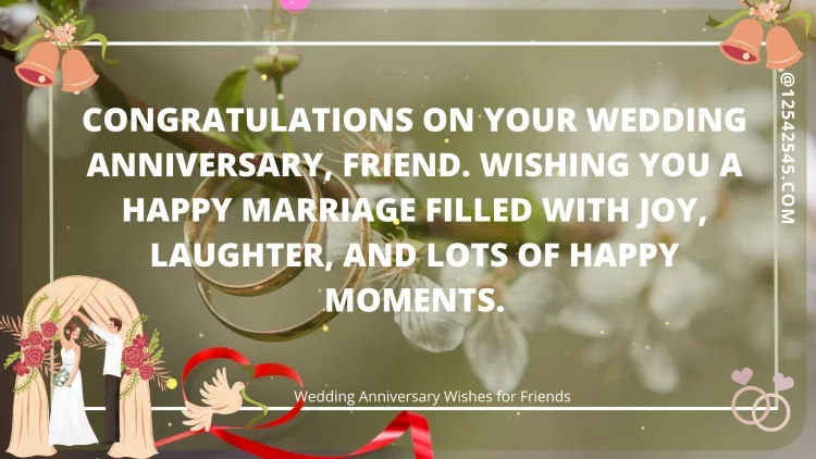 Congratulations on your wedding anniversary, friend. Wishing you a happy marriage filled with joy, laughter, and lots of happy moments.